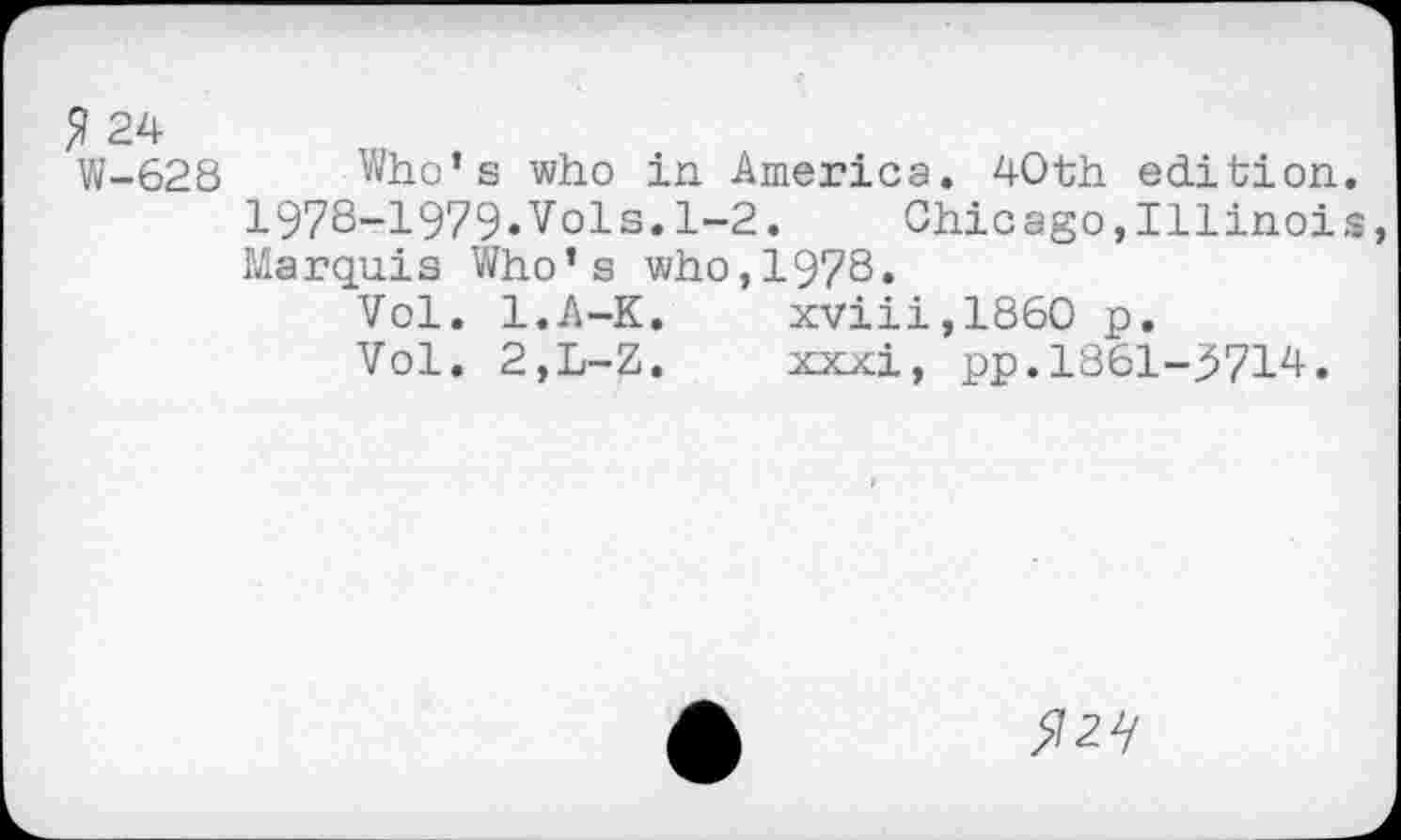 ﻿$ 24
W-628
Who’s who in America. 40th edition. 1978-1979»Vols.1-2.	Chicago,Illinois,
Marquis Who’s who,1978.
Vol. l.A-K.	xviii,1860 p.
Vol. 2,L-Z.	xxxi, pp.1861-3714.
>727